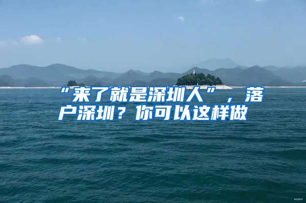 “来了就是深圳人”，落户深圳？你可以这样做→