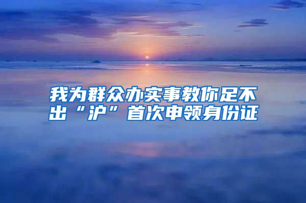 我为群众办实事教你足不出“沪”首次申领身份证