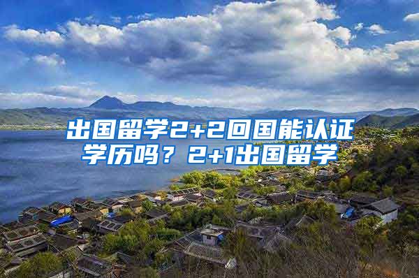 出国留学2+2回国能认证学历吗？2+1出国留学