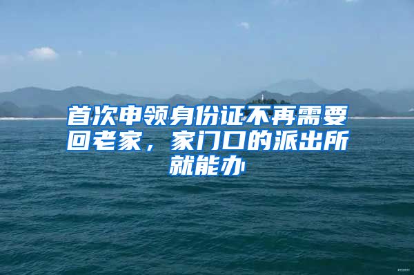 首次申领身份证不再需要回老家,家门口的派出所就能办