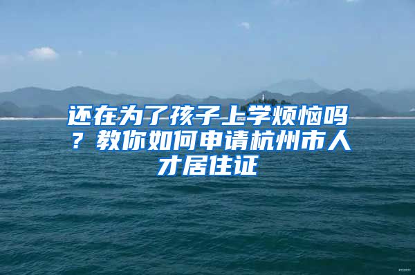 还在为了孩子上学烦恼吗？教你如何申请杭州市人才居住证