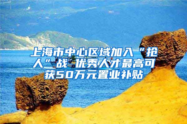 上海市中心区域加入“抢人”战 优秀人才最高可获50万元置业补贴