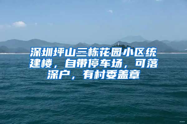 深圳坪山三栋花园小区统建楼,自带停车场,可落深户,有村委盖章