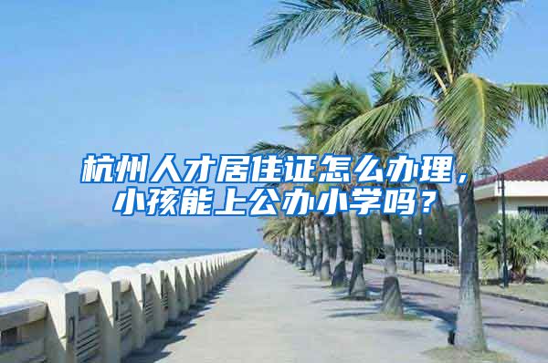 杭州人才居住证怎么办理,小孩能上公办小学吗?