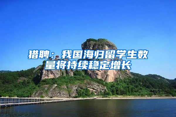 猎聘：我国海归留学生数量将持续稳定增长
