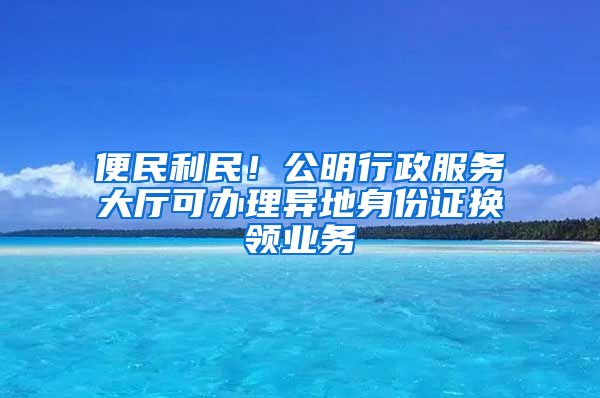 便民利民！公明行政服务大厅可办理异地身份证换领业务