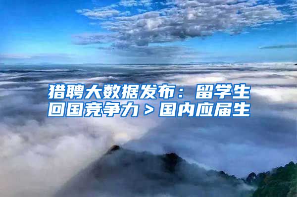 猎聘大数据发布：留学生回国竞争力＞国内应届生