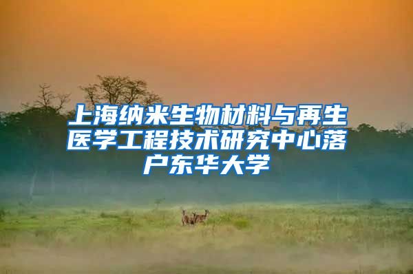 上海纳米生物材料与再生医学工程技术研究中心落户东华大学