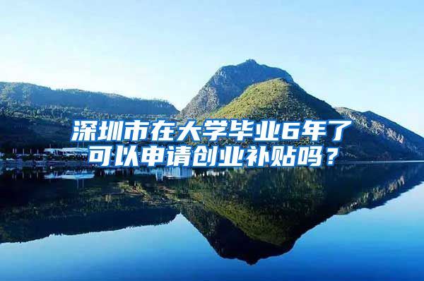 深圳市在大学毕业6年了可以申请创业补贴吗?
