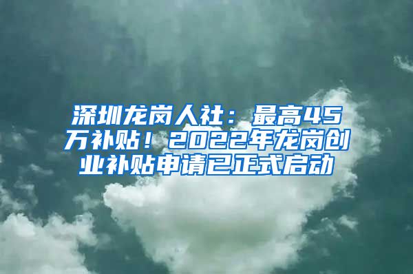 深圳龙岗人社：最高45万补贴！2022年龙岗创业补贴申请已正式启动