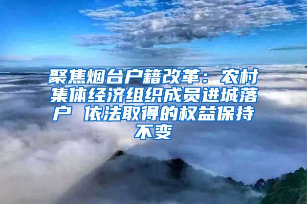 聚焦烟台户籍改革:农村集体经济组织成员进城落户 依法取得的权益保持不变