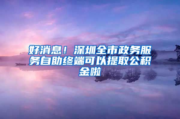 好消息!深圳全市政务服务自助终端可以提取公积金啦