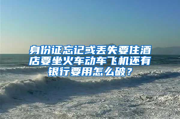 身份证忘记或丢失要住酒店要坐火车动车飞机还有银行要用怎么破？