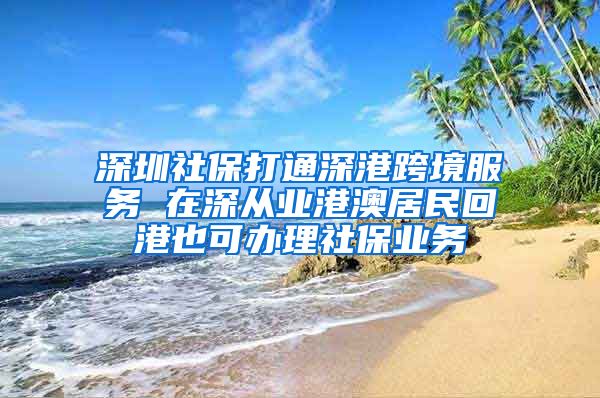 深圳社保打通深港跨境服务 在深从业港澳居民回港也可办理社保业务