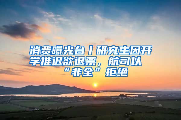 消费曝光台丨研究生因开学推迟欲退票，航司以“非全”拒绝