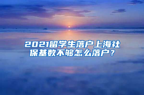 2021留学生落户上海社保基数不够怎么落户?