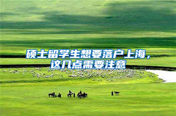 硕士留学生想要落户上海，这几点需要注意