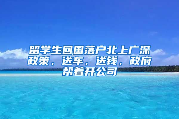 留学生回国落户北上广深政策，送车，送钱，政府帮着开公司
