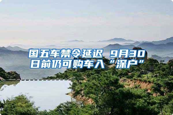 国五车禁令延迟 9月30日前仍可购车入“深户”