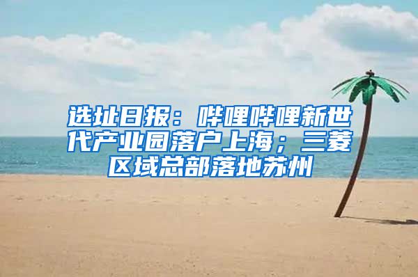 选址日报：哔哩哔哩新世代产业园落户上海；三菱区域总部落地苏州