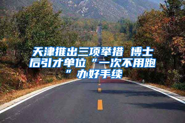 天津推出三项举措 博士后引才单位“一次不用跑”办好手续