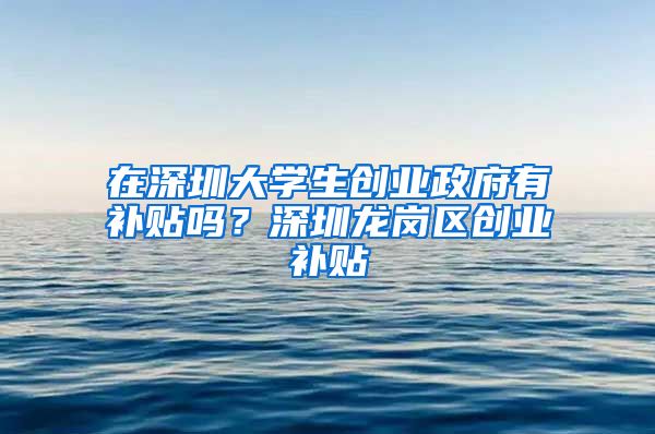 在深圳大学生创业政府有补贴吗？深圳龙岗区创业补贴