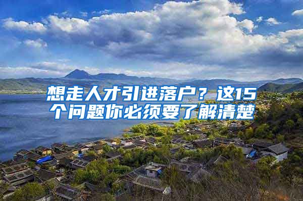 想走人才引进落户？这15个问题你必须要了解清楚