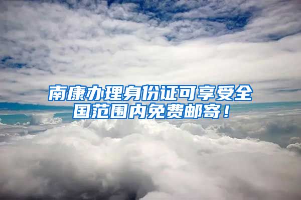 南康办理身份证可享受全国范围内免费邮寄！