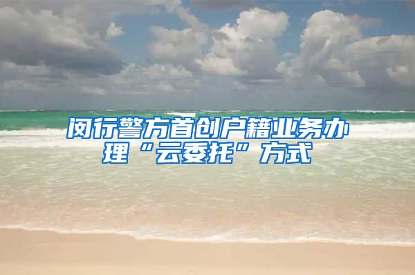 闵行警方首创户籍业务办理“云委托”方式