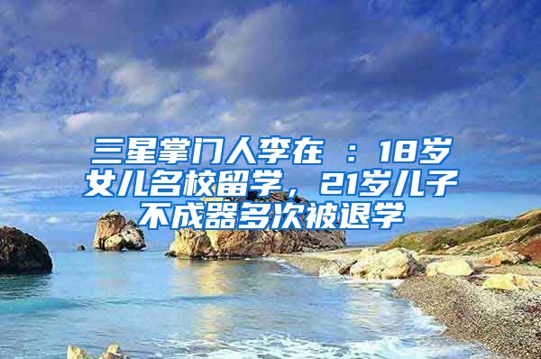 三星掌门人李在镕：18岁女儿名校留学，21岁儿子不成器多次被退学