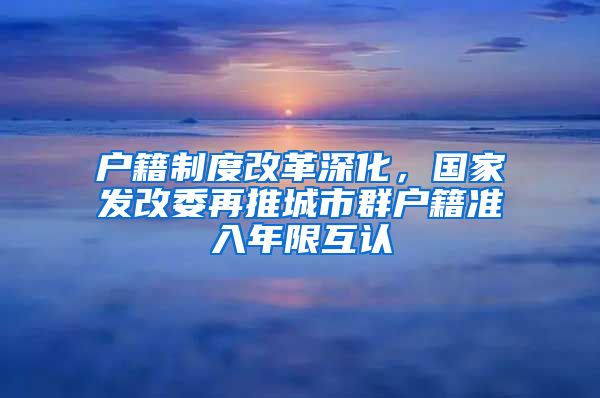 户籍制度改革深化，国家发改委再推城市群户籍准入年限互认