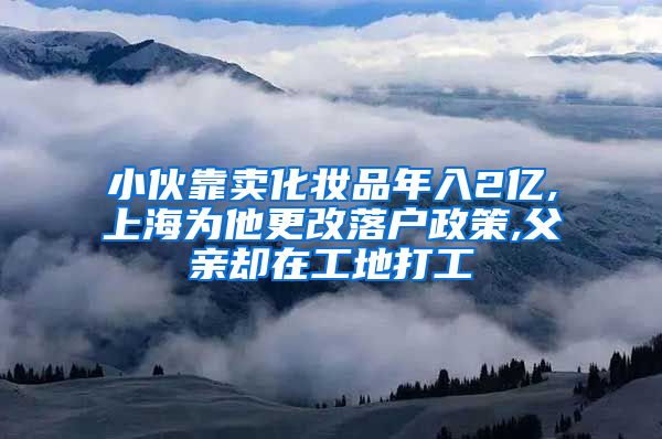 小伙靠卖化妆品年入2亿,上海为他更改落户政策,父亲却在工地打工