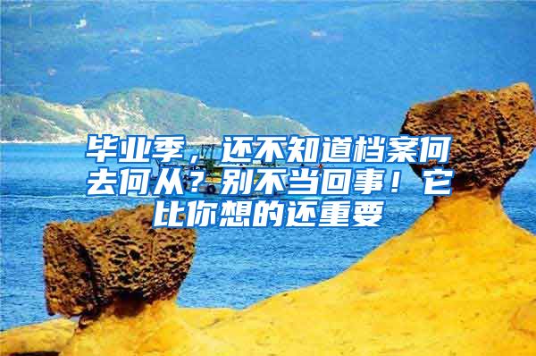 毕业季，还不知道档案何去何从？别不当回事！它比你想的还重要