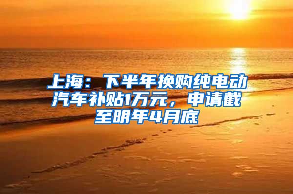 上海：下半年换购纯电动汽车补贴1万元，申请截至明年4月底