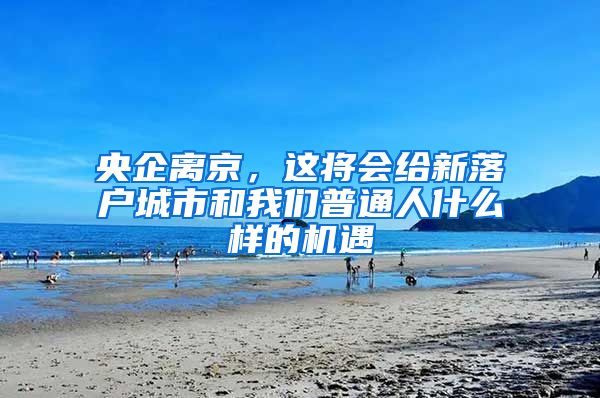 央企离京，这将会给新落户城市和我们普通人什么样的机遇