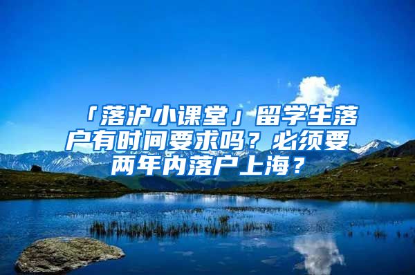 「落沪小课堂」留学生落户有时间要求吗?必须要两年内落户上海?