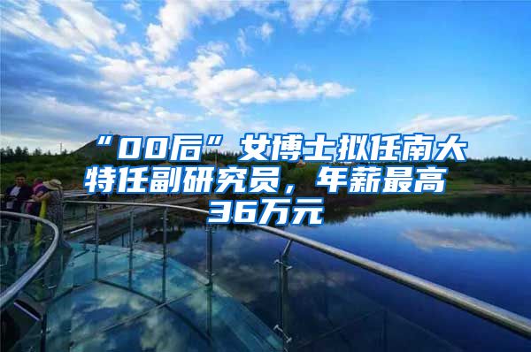 “00后”女博士拟任南大特任副研究员，年薪最高36万元