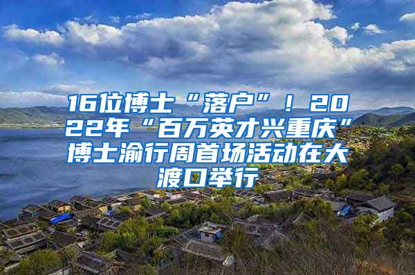 16位博士“落户”！2022年“百万英才兴重庆”博士渝行周首场活动在大渡口举行