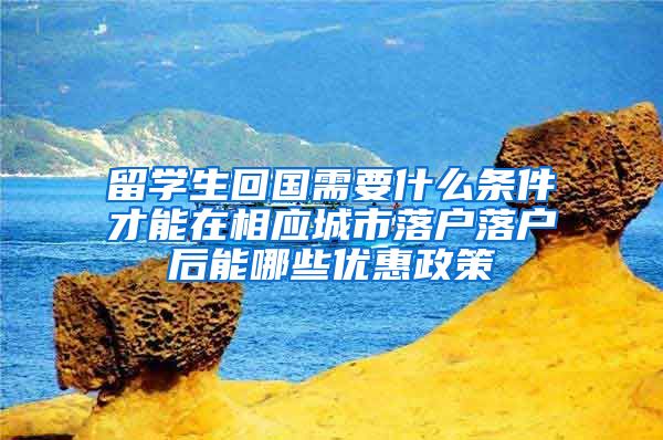 留学生回国需要什么条件才能在相应城市落户落户后能哪些优惠政策