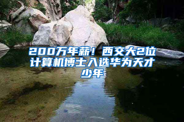 200万年薪！西交大2位计算机博士入选华为天才少年
