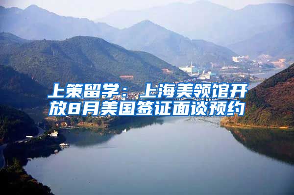 上策留学:上海美领馆开放8月美国签证面谈预约