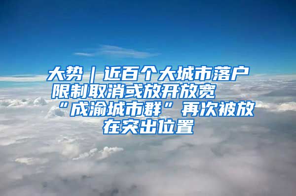 大势｜近百个大城市落户限制取消或放开放宽 “成渝城市群”再次被放在突出位置