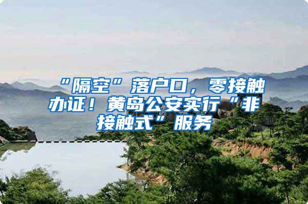 “隔空”落户口,零接触办证!黄岛公安实行“非接触式”服务