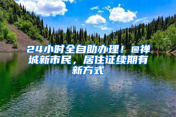 24小时全自助办理！@禅城新市民，居住证续期有新方式
