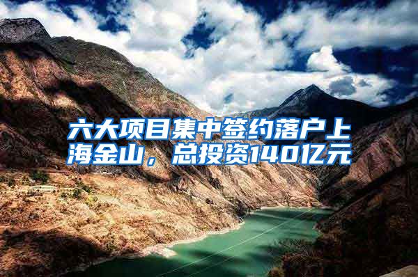 六大项目集中签约落户上海金山，总投资140亿元