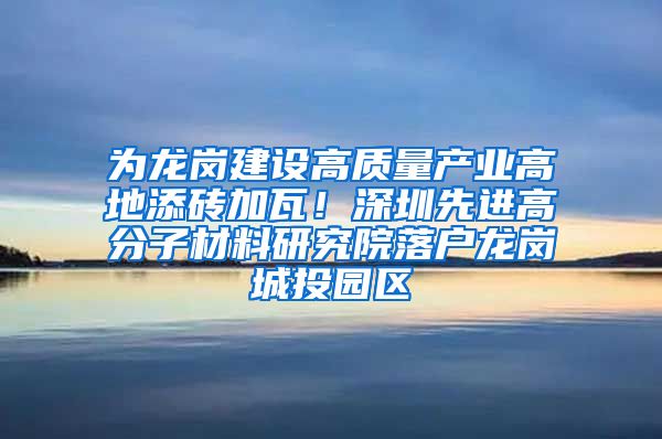 为龙岗建设高质量产业高地添砖加瓦！深圳先进高分子材料研究院落户龙岗城投园区