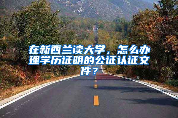 在新西兰读大学,怎么办理学历证明的公证认证文件?