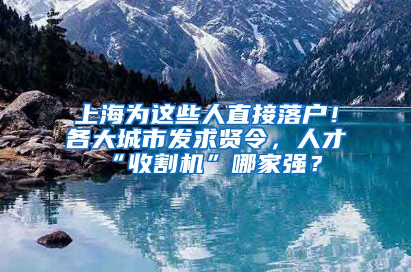 上海为这些人直接落户！各大城市发求贤令，人才“收割机”哪家强？