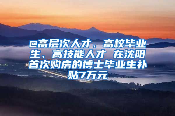 @高层次人才、高校毕业生、高技能人才 在沈阳首次购房的博士毕业生补贴7万元