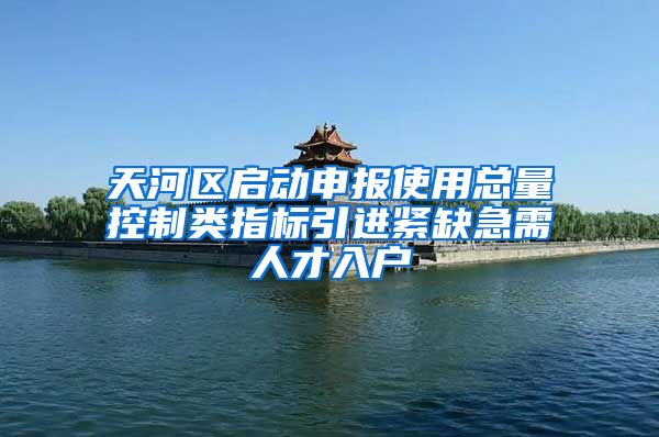 天河区启动申报使用总量控制类指标引进紧缺急需人才入户